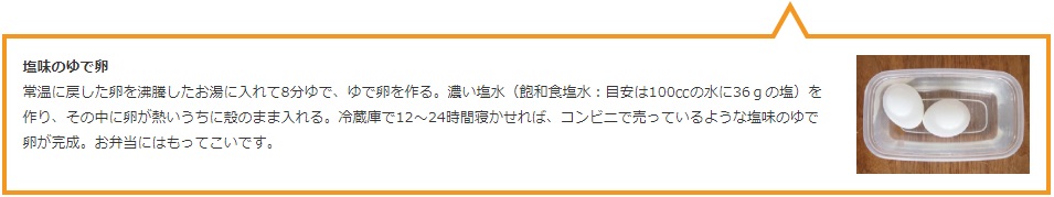 塩味のゆで卵 常温に戻した卵を沸騰したお湯に入れて8分ゆで、ゆで卵を作る。濃い塩水(飽和食塩水:目安は100ccの水に36gの塩)を作り、その中に卵が熱いうちに殻のまま入れる。冷蔵庫で12〜24時間寝かせれば、コンビニで売っているような塩味のゆで卵が完成。お弁当にはもってこいです。